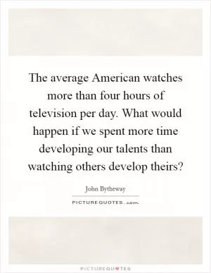 The average American watches more than four hours of television per day. What would happen if we spent more time developing our talents than watching others develop theirs? Picture Quote #1