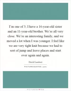 I’m one of 3; I have a 16-year-old sister and an 11-year-old brother. We’re all very close. We’re an interesting family, and we moved a lot when I was younger. I feel like we are very tight knit because we had to sort of jump and leave places and start over again and again Picture Quote #1
