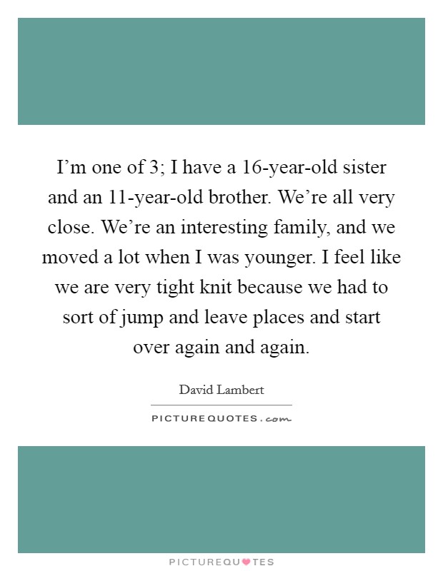 I'm one of 3; I have a 16-year-old sister and an 11-year-old brother. We're all very close. We're an interesting family, and we moved a lot when I was younger. I feel like we are very tight knit because we had to sort of jump and leave places and start over again and again Picture Quote #1