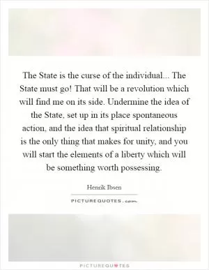 The State is the curse of the individual... The State must go! That will be a revolution which will find me on its side. Undermine the idea of the State, set up in its place spontaneous action, and the idea that spiritual relationship is the only thing that makes for unity, and you will start the elements of a liberty which will be something worth possessing Picture Quote #1