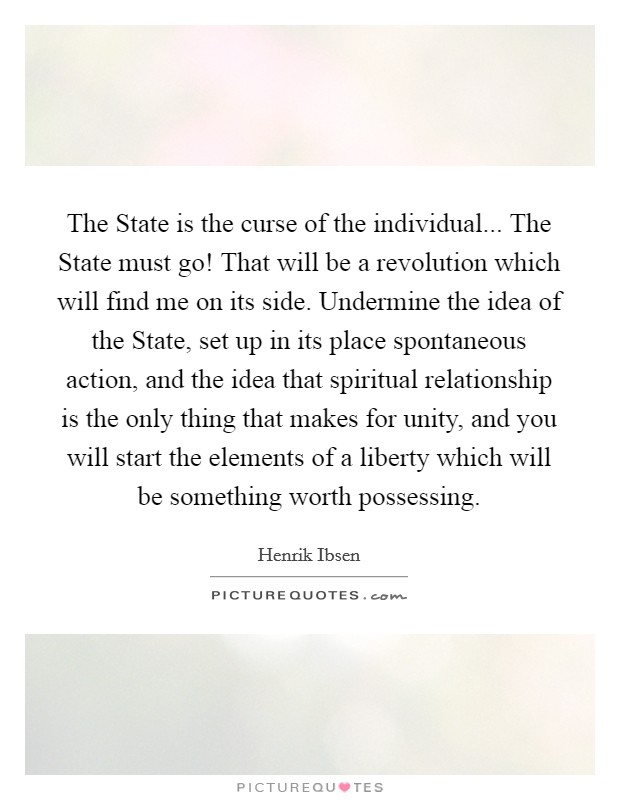 The State is the curse of the individual... The State must go! That will be a revolution which will find me on its side. Undermine the idea of the State, set up in its place spontaneous action, and the idea that spiritual relationship is the only thing that makes for unity, and you will start the elements of a liberty which will be something worth possessing Picture Quote #1