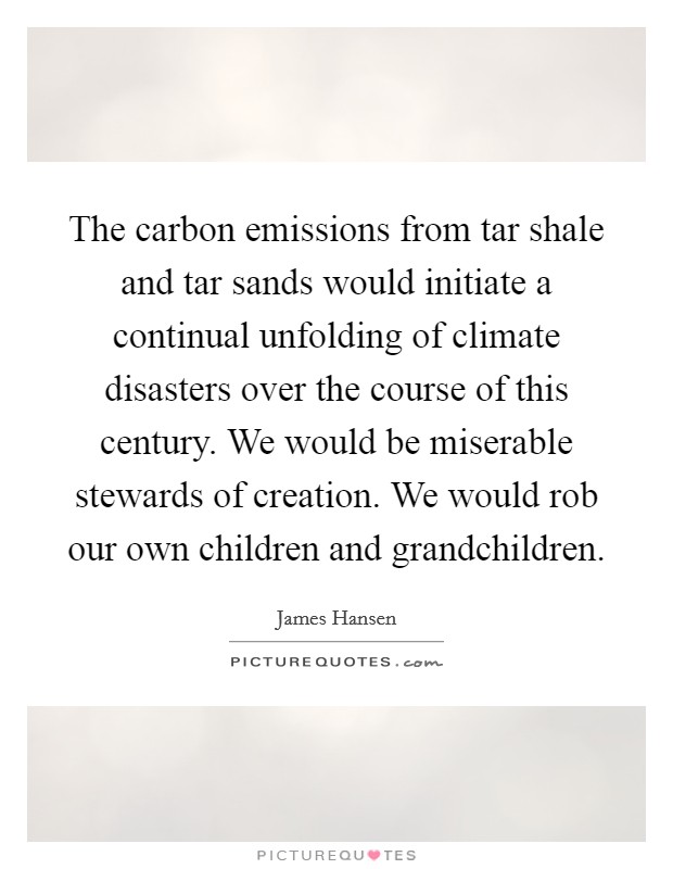 The carbon emissions from tar shale and tar sands would initiate a continual unfolding of climate disasters over the course of this century. We would be miserable stewards of creation. We would rob our own children and grandchildren Picture Quote #1