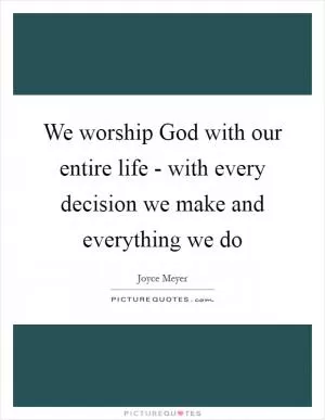 We worship God with our entire life - with every decision we make and everything we do Picture Quote #1