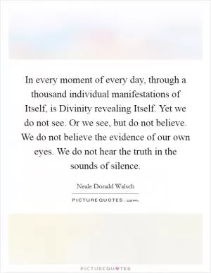 In every moment of every day, through a thousand individual manifestations of Itself, is Divinity revealing Itself. Yet we do not see. Or we see, but do not believe. We do not believe the evidence of our own eyes. We do not hear the truth in the sounds of silence Picture Quote #1
