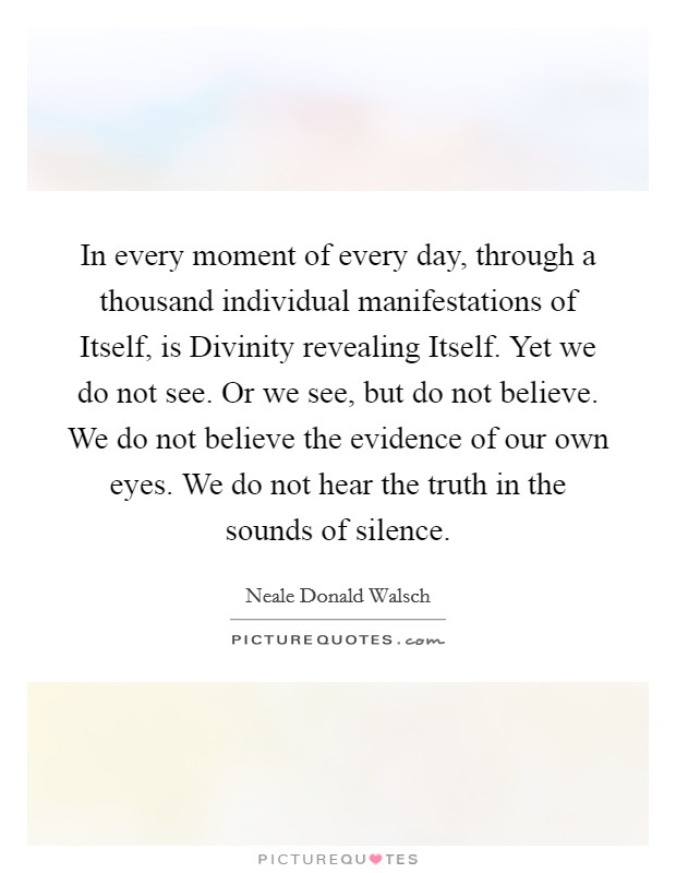 In every moment of every day, through a thousand individual manifestations of Itself, is Divinity revealing Itself. Yet we do not see. Or we see, but do not believe. We do not believe the evidence of our own eyes. We do not hear the truth in the sounds of silence Picture Quote #1