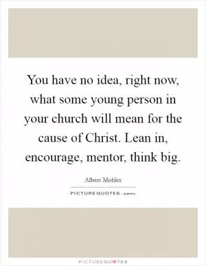 You have no idea, right now, what some young person in your church will mean for the cause of Christ. Lean in, encourage, mentor, think big Picture Quote #1