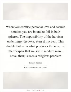 When you confuse personal love and cosmic heroism you are bound to fail in both spheres. The impossibility of the heroism undermines the love, even if it is real. This double failure is what produces the sense of utter despair that we see in modern man... Love, then, is seen a religious problem Picture Quote #1