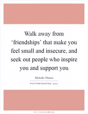 Walk away from ‘friendships’ that make you feel small and insecure, and seek out people who inspire you and support you Picture Quote #1
