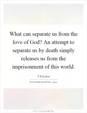 What can separate us from the love of God? An attempt to separate us by death simply releases us from the imprisonment of this world Picture Quote #1