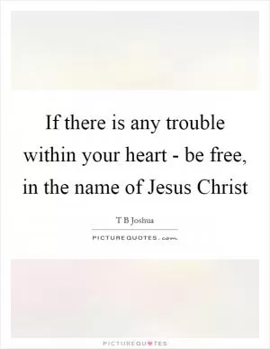 If there is any trouble within your heart - be free, in the name of Jesus Christ Picture Quote #1