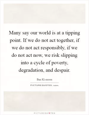 Many say our world is at a tipping point. If we do not act together, if we do not act responsibly, if we do not act now, we risk slipping into a cycle of poverty, degradation, and despair Picture Quote #1
