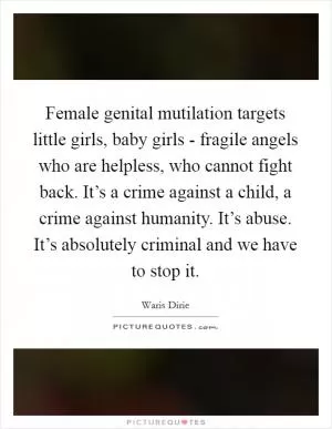 Female genital mutilation targets little girls, baby girls - fragile angels who are helpless, who cannot fight back. It’s a crime against a child, a crime against humanity. It’s abuse. It’s absolutely criminal and we have to stop it Picture Quote #1