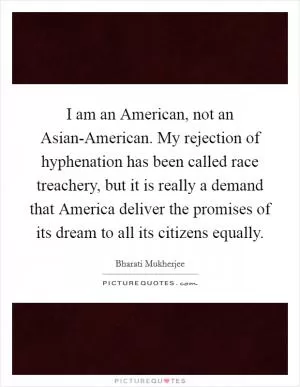 I am an American, not an Asian-American. My rejection of hyphenation has been called race treachery, but it is really a demand that America deliver the promises of its dream to all its citizens equally Picture Quote #1