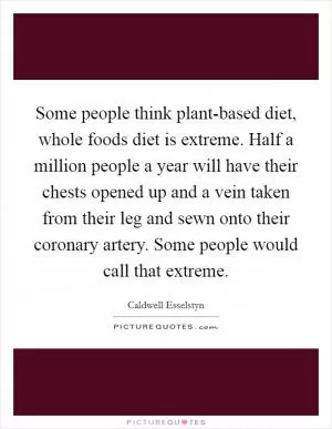 Some people think plant-based diet, whole foods diet is extreme. Half a million people a year will have their chests opened up and a vein taken from their leg and sewn onto their coronary artery. Some people would call that extreme Picture Quote #1