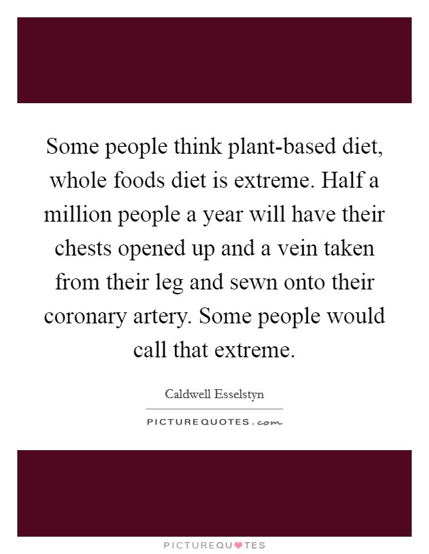 Some people think plant-based diet, whole foods diet is extreme. Half a million people a year will have their chests opened up and a vein taken from their leg and sewn onto their coronary artery. Some people would call that extreme Picture Quote #1