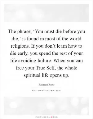 The phrase, ‘You must die before you die,’ is found in most of the world religions. If you don’t learn how to die early, you spend the rest of your life avoiding failure. When you can free your True Self, the whole spiritual life opens up Picture Quote #1