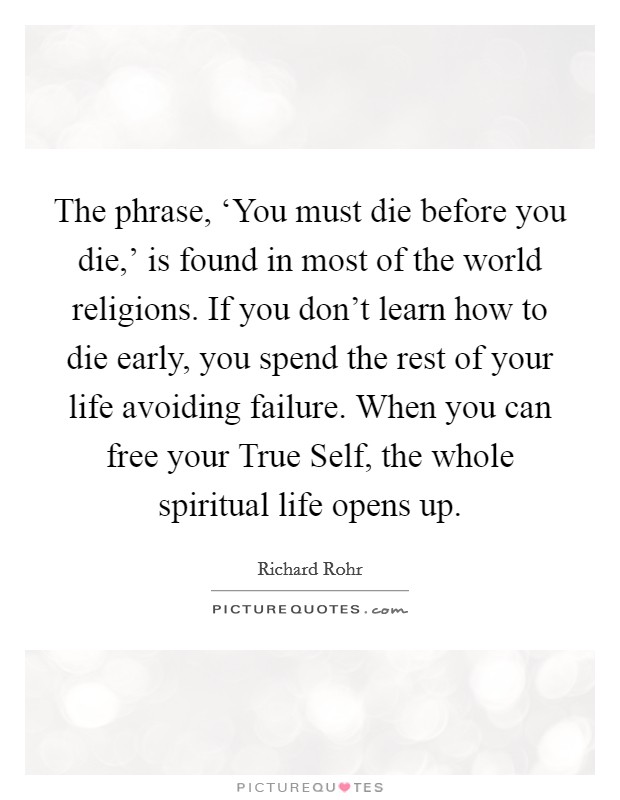 The phrase, ‘You must die before you die,' is found in most of the world religions. If you don't learn how to die early, you spend the rest of your life avoiding failure. When you can free your True Self, the whole spiritual life opens up Picture Quote #1