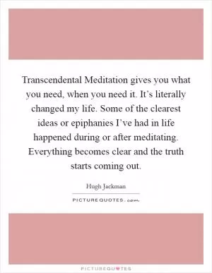 Transcendental Meditation gives you what you need, when you need it. It’s literally changed my life. Some of the clearest ideas or epiphanies I’ve had in life happened during or after meditating. Everything becomes clear and the truth starts coming out Picture Quote #1
