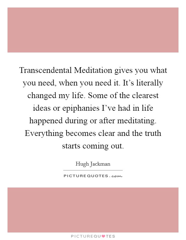 Transcendental Meditation gives you what you need, when you need it. It's literally changed my life. Some of the clearest ideas or epiphanies I've had in life happened during or after meditating. Everything becomes clear and the truth starts coming out Picture Quote #1