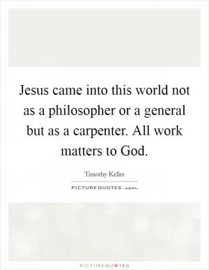 Jesus came into this world not as a philosopher or a general but as a carpenter. All work matters to God Picture Quote #1