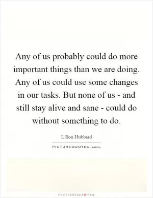 Any of us probably could do more important things than we are doing. Any of us could use some changes in our tasks. But none of us - and still stay alive and sane - could do without something to do Picture Quote #1