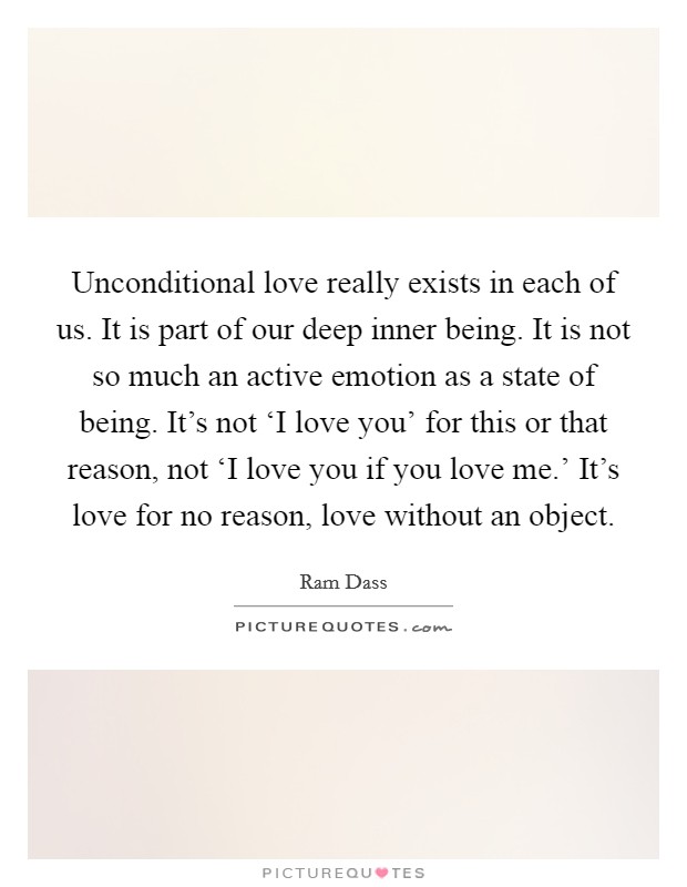 Unconditional love really exists in each of us. It is part of our deep inner being. It is not so much an active emotion as a state of being. It’s not ‘I love you’ for this or that reason, not ‘I love you if you love me.’ It’s love for no reason, love without an object Picture Quote #1