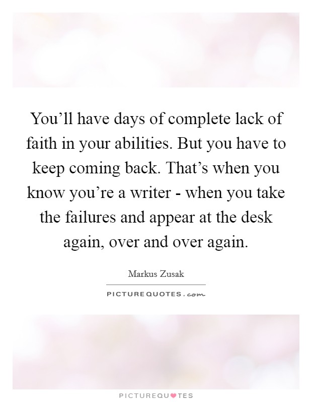 You'll have days of complete lack of faith in your abilities. But you have to keep coming back. That's when you know you're a writer - when you take the failures and appear at the desk again, over and over again Picture Quote #1