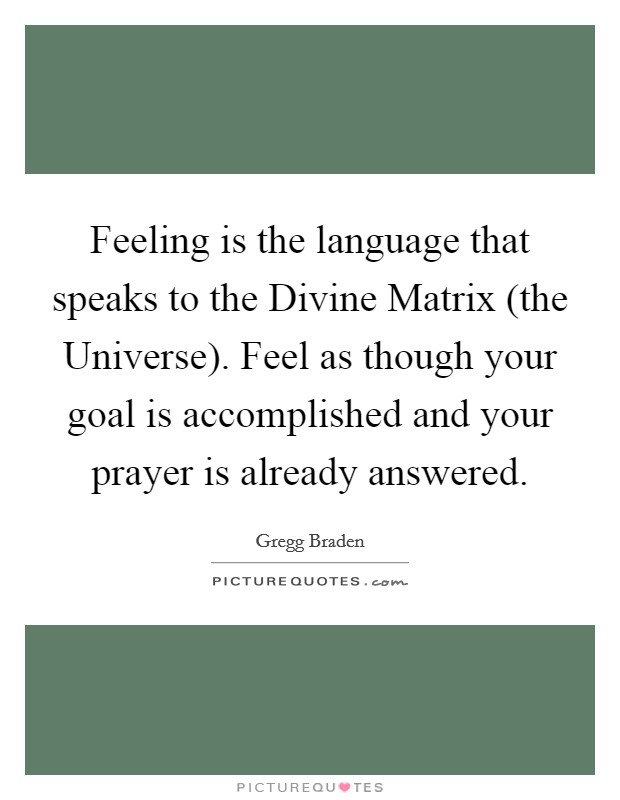 Feeling is the language that speaks to the Divine Matrix (the Universe). Feel as though your goal is accomplished and your prayer is already answered Picture Quote #1