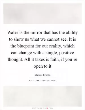 Water is the mirror that has the ability to show us what we cannot see. It is the blueprint for our reality, which can change with a single, positive thought. All it takes is faith, if you’re open to it Picture Quote #1