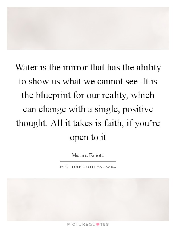 Water is the mirror that has the ability to show us what we cannot see. It is the blueprint for our reality, which can change with a single, positive thought. All it takes is faith, if you're open to it Picture Quote #1