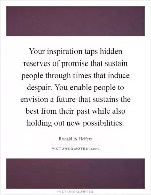 Your inspiration taps hidden reserves of promise that sustain people through times that induce despair. You enable people to envision a future that sustains the best from their past while also holding out new possibilities Picture Quote #1