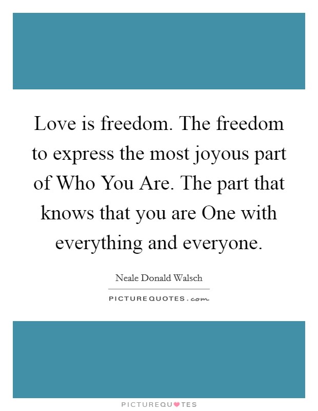 Love is freedom. The freedom to express the most joyous part of Who You Are. The part that knows that you are One with everything and everyone Picture Quote #1