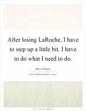 After losing LaRoche, I have to step up a little bit. I have to do what I need to do Picture Quote #1