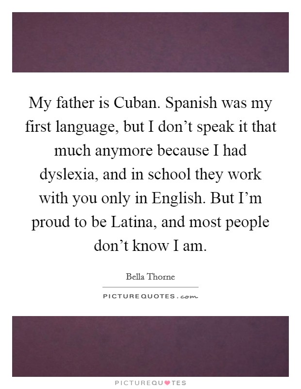 My father is Cuban. Spanish was my first language, but I don't speak it that much anymore because I had dyslexia, and in school they work with you only in English. But I'm proud to be Latina, and most people don't know I am Picture Quote #1