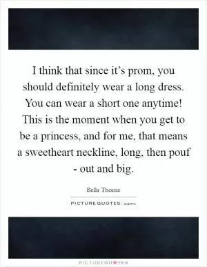 I think that since it’s prom, you should definitely wear a long dress. You can wear a short one anytime! This is the moment when you get to be a princess, and for me, that means a sweetheart neckline, long, then pouf - out and big Picture Quote #1