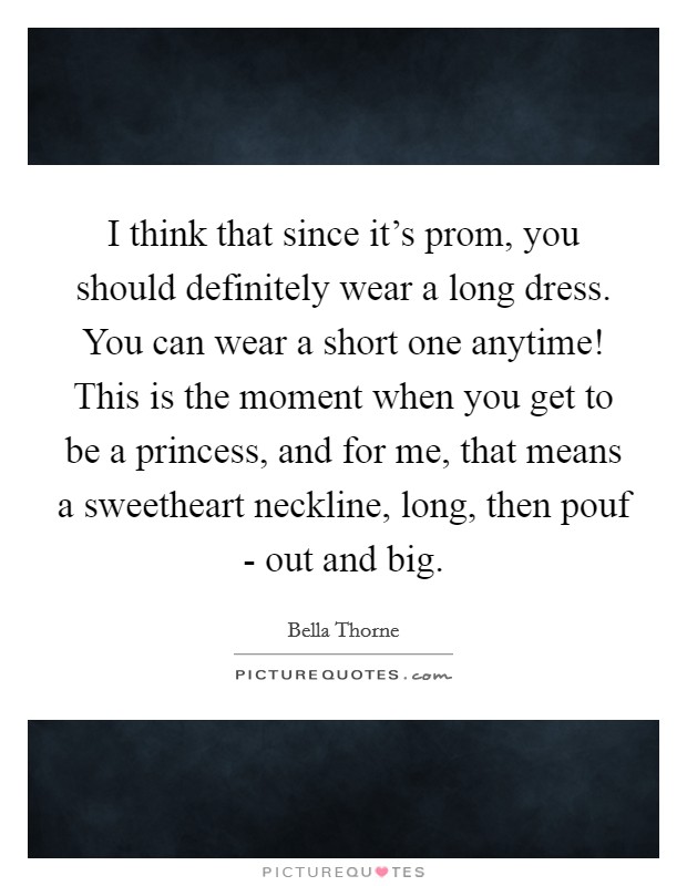 I think that since it's prom, you should definitely wear a long dress. You can wear a short one anytime! This is the moment when you get to be a princess, and for me, that means a sweetheart neckline, long, then pouf - out and big Picture Quote #1