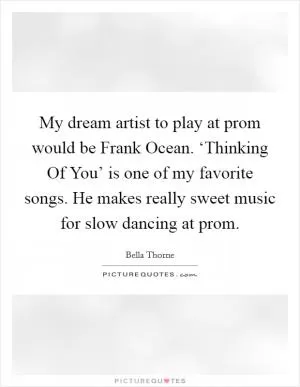 My dream artist to play at prom would be Frank Ocean. ‘Thinking Of You’ is one of my favorite songs. He makes really sweet music for slow dancing at prom Picture Quote #1