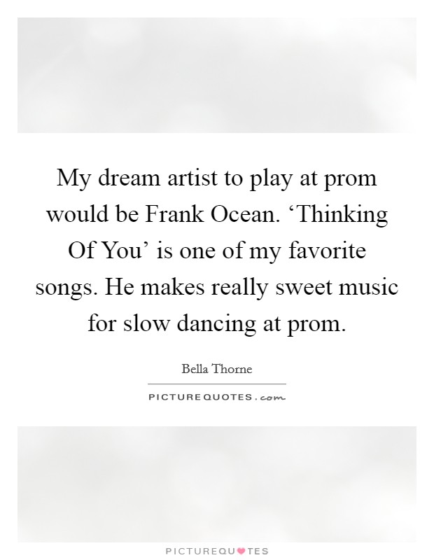 My dream artist to play at prom would be Frank Ocean. ‘Thinking Of You' is one of my favorite songs. He makes really sweet music for slow dancing at prom Picture Quote #1