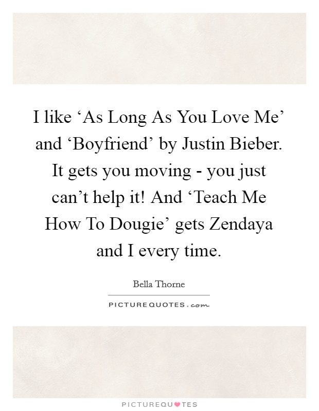 I like ‘As Long As You Love Me' and ‘Boyfriend' by Justin Bieber. It gets you moving - you just can't help it! And ‘Teach Me How To Dougie' gets Zendaya and I every time Picture Quote #1