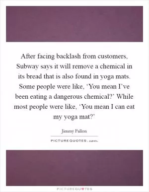After facing backlash from customers, Subway says it will remove a chemical in its bread that is also found in yoga mats. Some people were like, ‘You mean I’ve been eating a dangerous chemical?’ While most people were like, ‘You mean I can eat my yoga mat?’ Picture Quote #1