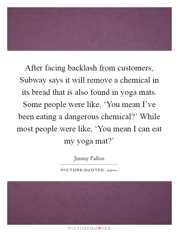 After facing backlash from customers, Subway says it will remove a chemical in its bread that is also found in yoga mats. Some people were like, ‘You mean I've been eating a dangerous chemical?' While most people were like, ‘You mean I can eat my yoga mat?' Picture Quote #1