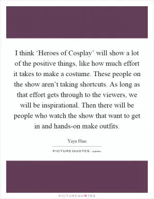 I think ‘Heroes of Cosplay’ will show a lot of the positive things, like how much effort it takes to make a costume. These people on the show aren’t taking shortcuts. As long as that effort gets through to the viewers, we will be inspirational. Then there will be people who watch the show that want to get in and hands-on make outfits Picture Quote #1