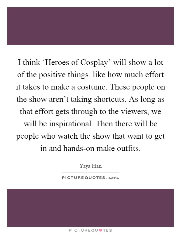 I think ‘Heroes of Cosplay' will show a lot of the positive things, like how much effort it takes to make a costume. These people on the show aren't taking shortcuts. As long as that effort gets through to the viewers, we will be inspirational. Then there will be people who watch the show that want to get in and hands-on make outfits Picture Quote #1