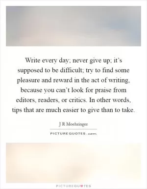 Write every day; never give up; it’s supposed to be difficult; try to find some pleasure and reward in the act of writing, because you can’t look for praise from editors, readers, or critics. In other words, tips that are much easier to give than to take Picture Quote #1