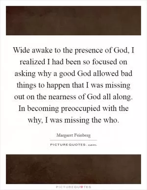 Wide awake to the presence of God, I realized I had been so focused on asking why a good God allowed bad things to happen that I was missing out on the nearness of God all along. In becoming preoccupied with the why, I was missing the who Picture Quote #1
