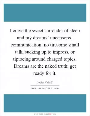 I crave the sweet surrender of sleep and my dreams’ uncensored communication: no tiresome small talk, sucking up to impress, or tiptoeing around charged topics. Dreams are the naked truth; get ready for it Picture Quote #1
