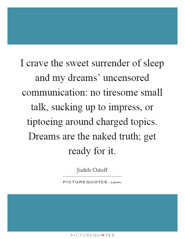 I crave the sweet surrender of sleep and my dreams' uncensored communication: no tiresome small talk, sucking up to impress, or tiptoeing around charged topics. Dreams are the naked truth; get ready for it Picture Quote #1