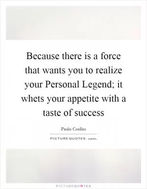 Because there is a force that wants you to realize your Personal Legend; it whets your appetite with a taste of success Picture Quote #1