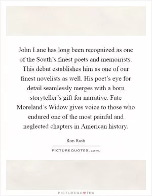 John Lane has long been recognized as one of the South’s finest poets and memoirists. This debut establishes him as one of our finest novelists as well. His poet’s eye for detail seamlessly merges with a born storyteller’s gift for narrative. Fate Moreland’s Widow gives voice to those who endured one of the most painful and neglected chapters in American history Picture Quote #1