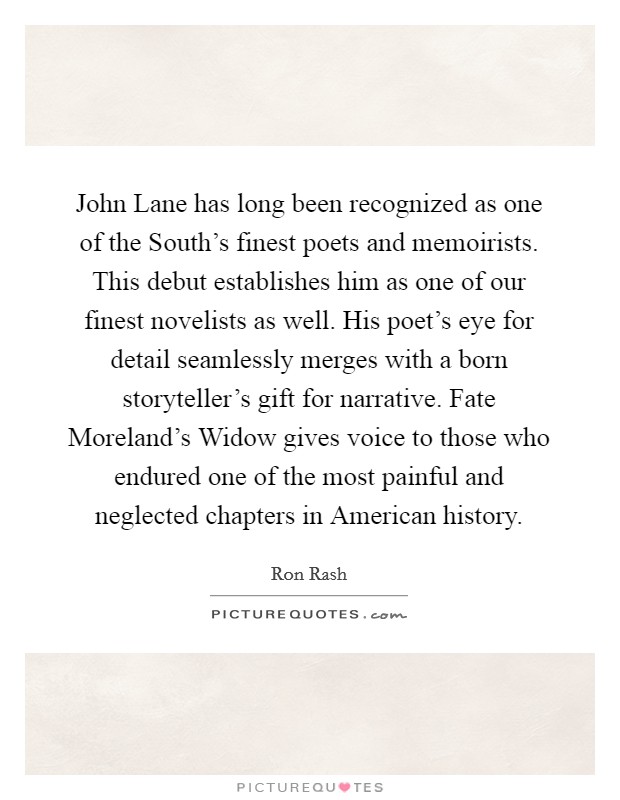 John Lane has long been recognized as one of the South's finest poets and memoirists. This debut establishes him as one of our finest novelists as well. His poet's eye for detail seamlessly merges with a born storyteller's gift for narrative. Fate Moreland's Widow gives voice to those who endured one of the most painful and neglected chapters in American history Picture Quote #1